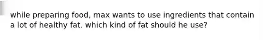 while preparing food, max wants to use ingredients that contain a lot of healthy fat. which kind of fat should he use?