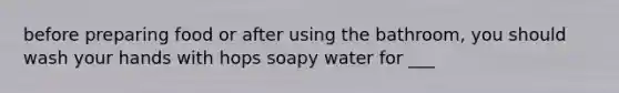 before preparing food or after using the bathroom, you should wash your hands with hops soapy water for ___