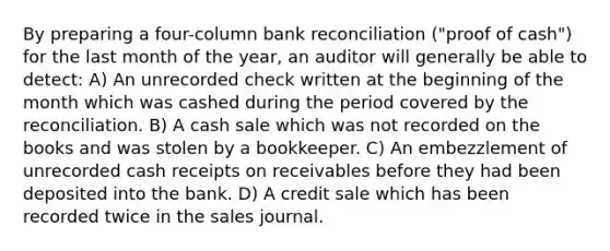 By preparing a four-column bank reconciliation ("proof of cash") for the last month of the year, an auditor will generally be able to detect: A) An unrecorded check written at the beginning of the month which was cashed during the period covered by the reconciliation. B) A cash sale which was not recorded on the books and was stolen by a bookkeeper. C) An embezzlement of unrecorded cash receipts on receivables before they had been deposited into the bank. D) A credit sale which has been recorded twice in the sales journal.