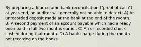 By preparing a four-column <a href='https://www.questionai.com/knowledge/kZ6GRlcQH1-bank-reconciliation' class='anchor-knowledge'>bank reconciliation</a> ("proof of cash") at year-end, an auditor will generally not be able to detect: A) An unrecorded deposit made at the bank at the end of the month. B) A second payment of an account payable which had already been paid in full two months earlier. C) An unrecorded check cashed during that month. D) A bank charge during the month not recorded on the books