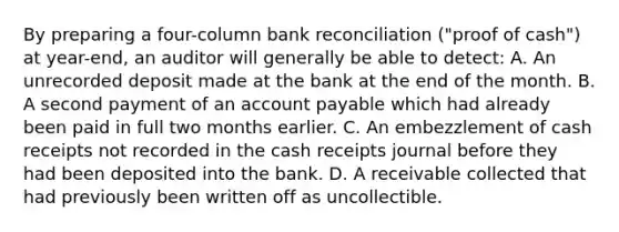 By preparing a four-column bank reconciliation ("proof of cash") at year-end, an auditor will generally be able to detect: A. An unrecorded deposit made at the bank at the end of the month. B. A second payment of an account payable which had already been paid in full two months earlier. C. An embezzlement of cash receipts not recorded in the cash receipts journal before they had been deposited into the bank. D. A receivable collected that had previously been written off as uncollectible.