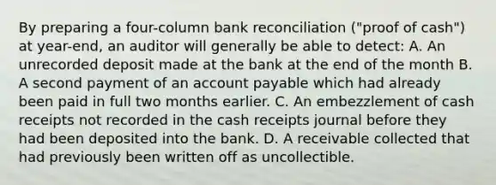 By preparing a four-column bank reconciliation ("proof of cash") at year-end, an auditor will generally be able to detect: A. An unrecorded deposit made at the bank at the end of the month B. A second payment of an account payable which had already been paid in full two months earlier. C. An embezzlement of cash receipts not recorded in the cash receipts journal before they had been deposited into the bank. D. A receivable collected that had previously been written off as uncollectible.