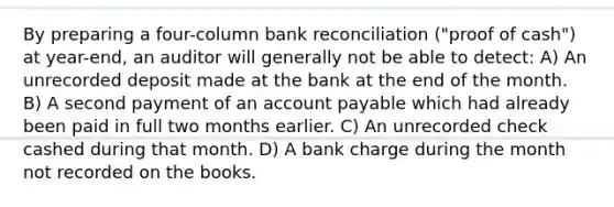 By preparing a four-column bank reconciliation ("proof of cash") at year-end, an auditor will generally not be able to detect: A) An unrecorded deposit made at the bank at the end of the month. B) A second payment of an account payable which had already been paid in full two months earlier. C) An unrecorded check cashed during that month. D) A bank charge during the month not recorded on the books.