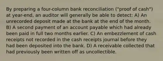 By preparing a four-column bank reconciliation ("proof of cash") at year-end, an auditor will generally be able to detect: A) An unrecorded deposit made at the bank at the end of the month. B) A second payment of an account payable which had already been paid in full two months earlier. C) An embezzlement of cash receipts not recorded in the cash receipts journal before they had been deposited into the bank. D) A receivable collected that had previously been written off as uncollectible.