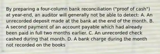 By preparing a four-column bank reconciliation ("proof of cash") at year-end, an auditor will generally not be able to detect: A. An unrecorded deposit made at the bank at the end of the month. B. A second payment of an account payable which had already been paid in full two months earlier. C. An unrecorded check cashed during that month. D. A bank charge during the month not recorded on the books