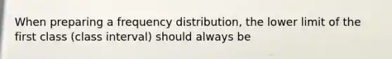 When preparing a frequency distribution, the lower limit of the first class (class interval) should always be