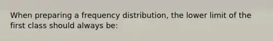 When preparing a frequency distribution, the lower limit of the first class should always be: