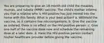 You are preparing to give an 18-month-old child the measles, mumps, and rubella (MMR) vaccine. The child's mother informs you that a relative who is HIV-positive has just moved into the home with this family. What is your best action? a. Withhold the vaccine, as it contains live microorganisms. b. Give the vaccine as ordered; there is no effect on the HIV-positive person. c. Give one-half of the vaccine dose now and schedule the remaining dose at a later date. d. Have the HIV-positive person contact his/her healthcare provider before giving the vaccine.