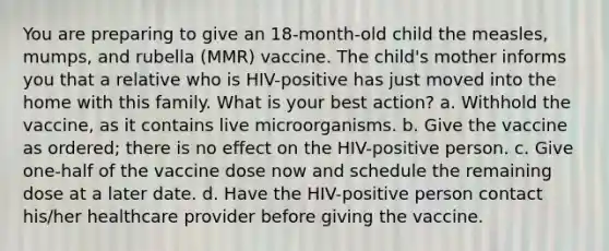 You are preparing to give an 18-month-old child the measles, mumps, and rubella (MMR) vaccine. The child's mother informs you that a relative who is HIV-positive has just moved into the home with this family. What is your best action? a. Withhold the vaccine, as it contains live microorganisms. b. Give the vaccine as ordered; there is no effect on the HIV-positive person. c. Give one-half of the vaccine dose now and schedule the remaining dose at a later date. d. Have the HIV-positive person contact his/her healthcare provider before giving the vaccine.