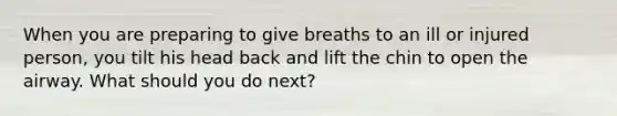 When you are preparing to give breaths to an ill or injured person, you tilt his head back and lift the chin to open the airway. What should you do next?