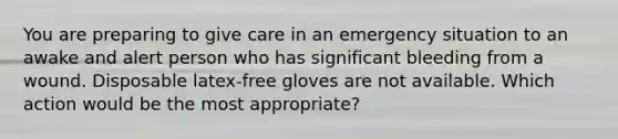 You are preparing to give care in an emergency situation to an awake and alert person who has significant bleeding from a wound. Disposable latex-free gloves are not available. Which action would be the most appropriate?