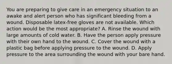 You are preparing to give care in an emergency situation to an awake and alert person who has significant bleeding from a wound. Disposable latex-free gloves are not available. Which action would be the most appropriate? A. Rinse the wound with large amounts of cold water. B. Have the person apply pressure with their own hand to the wound. C. Cover the wound with a plastic bag before applying pressure to the wound. D. Apply pressure to the area surrounding the wound with your bare hand.