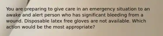 You are preparing to give care in an emergency situation to an awake and alert person who has significant bleeding from a wound. Disposable latex free gloves are not available. Which action would be the most appropriate?