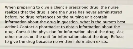 When preparing to give a client a prescribed drug, the nurse realizes that the drug is one the nurse has never administered before. No drug references on the nursing unit contain information about the drug in question. What is the nurse's best action? Contact a pharmacist to obtain information about the drug. Consult the physician for information about the drug. Ask other nurses on the unit for information about the drug. Refuse to give the drug because no written information exists.