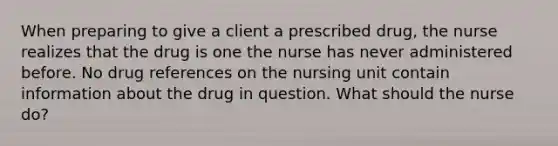 When preparing to give a client a prescribed drug, the nurse realizes that the drug is one the nurse has never administered before. No drug references on the nursing unit contain information about the drug in question. What should the nurse do?