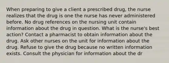 When preparing to give a client a prescribed drug, the nurse realizes that the drug is one the nurse has never administered before. No drug references on the nursing unit contain information about the drug in question. What is the nurse's best action? Contact a pharmacist to obtain information about the drug. Ask other nurses on the unit for information about the drug. Refuse to give the drug because no written information exists. Consult the physician for information about the dr