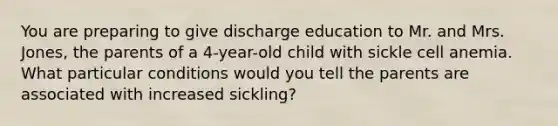 You are preparing to give discharge education to Mr. and Mrs. Jones, the parents of a 4-year-old child with sickle cell anemia. What particular conditions would you tell the parents are associated with increased sickling?