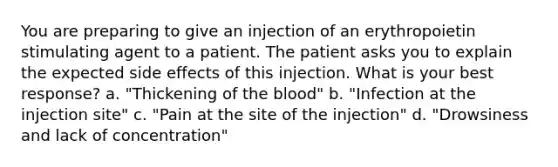 You are preparing to give an injection of an erythropoietin stimulating agent to a patient. The patient asks you to explain the expected side effects of this injection. What is your best response? a. "Thickening of the blood" b. "Infection at the injection site" c. "Pain at the site of the injection" d. "Drowsiness and lack of concentration"