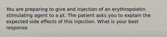 You are preparing to give and injection of an erythropoietin stimulating agent to a pt. The patient asks you to explain the expected side effects of this injection. What is your best response