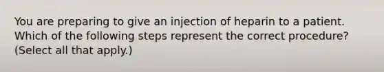 You are preparing to give an injection of heparin to a patient. Which of the following steps represent the correct procedure? (Select all that apply.)