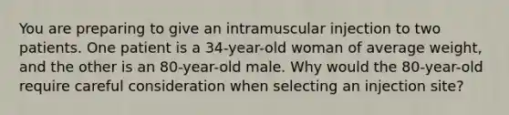 You are preparing to give an intramuscular injection to two patients. One patient is a 34-year-old woman of average weight, and the other is an 80-year-old male. Why would the 80-year-old require careful consideration when selecting an injection site?