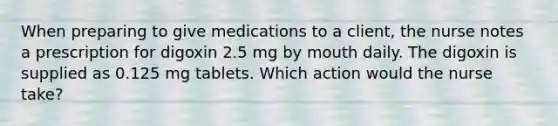 When preparing to give medications to a client, the nurse notes a prescription for digoxin 2.5 mg by mouth daily. The digoxin is supplied as 0.125 mg tablets. Which action would the nurse take?