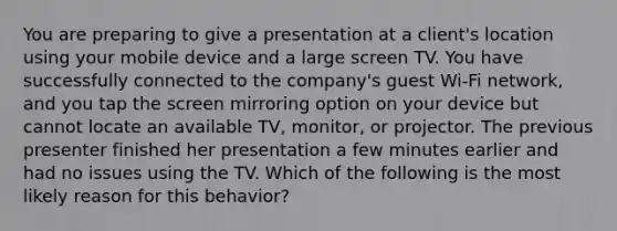 You are preparing to give a presentation at a client's location using your mobile device and a large screen TV. You have successfully connected to the company's guest Wi-Fi network, and you tap the screen mirroring option on your device but cannot locate an available TV, monitor, or projector. The previous presenter finished her presentation a few minutes earlier and had no issues using the TV. Which of the following is the most likely reason for this behavior?