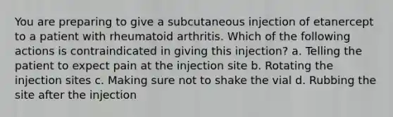 You are preparing to give a subcutaneous injection of etanercept to a patient with rheumatoid arthritis. Which of the following actions is contraindicated in giving this injection? a. Telling the patient to expect pain at the injection site b. Rotating the injection sites c. Making sure not to shake the vial d. Rubbing the site after the injection