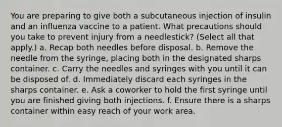 You are preparing to give both a subcutaneous injection of insulin and an influenza vaccine to a patient. What precautions should you take to prevent injury from a needlestick? (Select all that apply.) a. Recap both needles before disposal. b. Remove the needle from the syringe, placing both in the designated sharps container. c. Carry the needles and syringes with you until it can be disposed of. d. Immediately discard each syringes in the sharps container. e. Ask a coworker to hold the first syringe until you are finished giving both injections. f. Ensure there is a sharps container within easy reach of your work area.