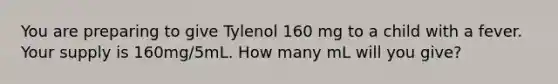 You are preparing to give Tylenol 160 mg to a child with a fever. Your supply is 160mg/5mL. How many mL will you give?