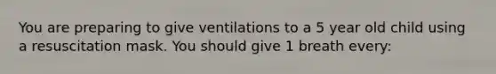 You are preparing to give ventilations to a 5 year old child using a resuscitation mask. You should give 1 breath every: