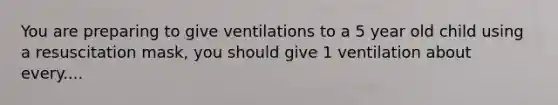 You are preparing to give ventilations to a 5 year old child using a resuscitation mask, you should give 1 ventilation about every....