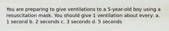 You are preparing to give ventilations to a 5-year-old boy using a resuscitation mask. You should give 1 ventilation about every: a. 1 second b. 2 seconds c. 3 seconds d. 5 seconds