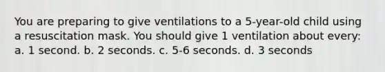 You are preparing to give ventilations to a 5-year-old child using a resuscitation mask. You should give 1 ventilation about every: a. 1 second. b. 2 seconds. c. 5-6 seconds. d. 3 seconds