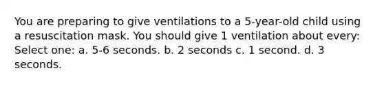 You are preparing to give ventilations to a 5-year-old child using a resuscitation mask. You should give 1 ventilation about every: Select one: a. 5-6 seconds. b. 2 seconds c. 1 second. d. 3 seconds.