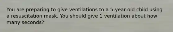 You are preparing to give ventilations to a 5-year-old child using a resuscitation mask. You should give 1 ventilation about how many seconds?