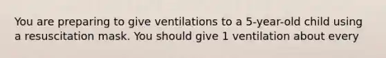 You are preparing to give ventilations to a 5-year-old child using a resuscitation mask. You should give 1 ventilation about every