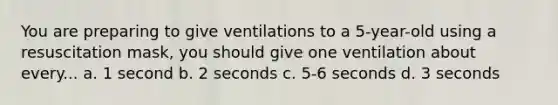 You are preparing to give ventilations to a 5-year-old using a resuscitation mask, you should give one ventilation about every... a. 1 second b. 2 seconds c. 5-6 seconds d. 3 seconds