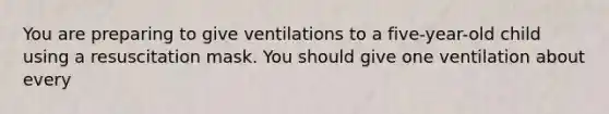 You are preparing to give ventilations to a five-year-old child using a resuscitation mask. You should give one ventilation about every