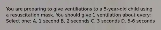 You are preparing to give ventiliations to a 5-year-old child using a resuscitation mask. You should give 1 ventilation about every: Select one: A. 1 second B. 2 seconds C. 3 seconds D. 5-6 seconds