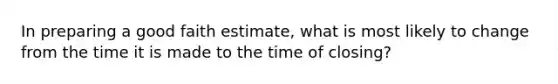 In preparing a good faith estimate, what is most likely to change from the time it is made to the time of closing?