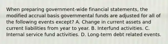 When preparing government-wide <a href='https://www.questionai.com/knowledge/kFBJaQCz4b-financial-statements' class='anchor-knowledge'>financial statements</a>, the modified accrual basis governmental funds are adjusted for all of the following events except? A. Change in current assets and current liabilities from year to year. B. Interfund activities. C. Internal service fund activities. D. Long-term debt related events.