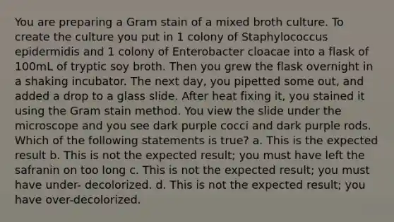 You are preparing a Gram stain of a mixed broth culture. To create the culture you put in 1 colony of Staphylococcus epidermidis and 1 colony of Enterobacter cloacae into a flask of 100mL of tryptic soy broth. Then you grew the flask overnight in a shaking incubator. The next day, you pipetted some out, and added a drop to a glass slide. After heat fixing it, you stained it using the Gram stain method. You view the slide under the microscope and you see dark purple cocci and dark purple rods. Which of the following statements is true? a. This is the expected result b. This is not the expected result; you must have left the safranin on too long c. This is not the expected result; you must have under- decolorized. d. This is not the expected result; you have over-decolorized.