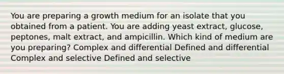 You are preparing a growth medium for an isolate that you obtained from a patient. You are adding yeast extract, glucose, peptones, malt extract, and ampicillin. Which kind of medium are you preparing? Complex and differential Defined and differential Complex and selective Defined and selective