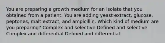 You are preparing a growth medium for an isolate that you obtained from a patient. You are adding yeast extract, glucose, peptones, malt extract, and ampicillin. Which kind of medium are you preparing? Complex and selective Defined and selective Complex and differential Defined and differential