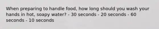 When preparing to handle food, how long should you wash your hands in hot, soapy water? - 30 seconds - 20 seconds - 60 seconds - 10 seconds