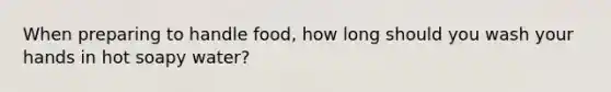 When preparing to handle food, how long should you wash your hands in hot soapy water?