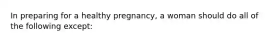 In preparing for a healthy pregnancy, a woman should do all of the following except: