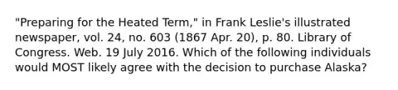 "Preparing for the Heated Term," in Frank Leslie's illustrated newspaper, vol. 24, no. 603 (1867 Apr. 20), p. 80. Library of Congress. Web. 19 July 2016. Which of the following individuals would MOST likely agree with the decision to purchase Alaska?