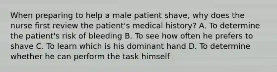 When preparing to help a male patient shave, why does the nurse first review the patient's medical history? A. To determine the patient's risk of bleeding B. To see how often he prefers to shave C. To learn which is his dominant hand D. To determine whether he can perform the task himself